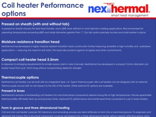 10/24/11
Coil heater Performance
options
Pressed on sheath (with and without tab)
A pressed on sheath ensures the best heat transfer, and is 20% more efficient in most injection molding applications. Recommended for
operating temperatures exceeding 600F and inside diameters greater than 1''. Our tab option precisely locates and holds heater in place.
Moisture resistance transition head
Nexthermal has developed a highly moisture resistant transition head construction further improving durability in high humidity and washdown
applications — reducing the need for soft starts. This head also protects against oil ingress and other contaminants.
Compact coil heater head 5.5mm
In response to emerging requirements for smaller space claim in wire channels, Nexthermal has developed a compact 5.5mm diameter coil
heater head that is just 15mm long without compromising dielectric strength.
Thermocouple options
Nexthermal coil heaters can be built with an integrated Type J or Type K thermocouple. Mini coil heaters can be designed with an external
thermocouple wound with no net impact to the OD of the heater. Other external TC options are available.
Pressed in brass
Nexthermal’s process of embedding coil heaters into machined brass components delivers strong life at high temperatures. Precise repeatable
thermal profiles, 8% faster heat up and recovery times, improved TC performance and shorter lead times compared to cast in brass heaters.
Form in groove and three dimensional heating
Coil and mini coil heater’s precise OD tolerance and annealing process are ideal attributes to form into a machined groove. To engineers and
designers this means that a structural component could be developed into a three dimensional heater without greatly affecting space claim.
 