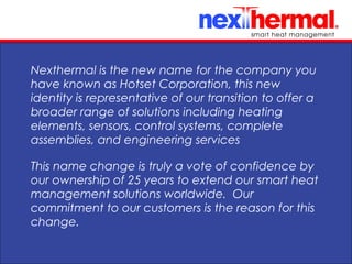 10/24/11
Nexthermal is the new name for the company you
have known as Hotset Corporation, this new
identity is representative of our transition to offer a
broader range of solutions including heating
elements, sensors, control systems, complete
assemblies, and engineering services
This name change is truly a vote of confidence by
our ownership of 25 years to extend our smart heat
management solutions worldwide. Our
commitment to our customers is the reason for this
change.
 