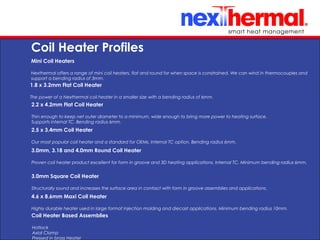 10/24/11
Coil Heater Profiles
Mini Coil Heaters
Nexthermal offers a range of mini coil heaters, flat and round for when space is constrained. We can wind in thermocouples and
support a bending radius of 3mm.
2.2 x 4.2mm Flat Coil Heater
Thin enough to keep net outer diameter to a minimum, wide enough to bring more power to heating surface.
Supports internal TC. Bending radius 6mm.
3.0mm, 3.18 and 4.0mm Round Coil Heater
Proven coil heater product excellent for form in groove and 3D heating applications. Internal TC. Minimum bending radius 6mm.
4.6 x 8.6mm Maxi Coil Heater
Highly durable heater used in large format injection molding and diecast applications. Minimum bending radius 10mm.
1.8 x 3.2mm Flat Coil Heater
The power of a Nexthermal coil heater in a smaller size with a bending radius of 6mm.
2.5 x 3.4mm Coil Heater
Our most popular coil heater and a standard for OEMs. Internal TC option. Bending radius 6mm.
3.0mm Square Coil Heater
Structurally sound and increases the surface area in contact with form in groove assemblies and applications.
Coil Heater Based Assemblies
•
Hotlock
•
Axial Clamp
•
Pressed in brass Heater
 