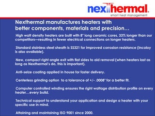 10/24/11
Nexthermal manufactures heaters with
better components, materials and precision…
•
High watt density heaters are built with 8" long ceramic cores, 33% longer than our
competitors—resulting in fewer electrical connections on longer heaters.
•
Standard stainless steel sheath is SS321 for improved corrosion resistance (Incoloy
is also available).
•
New, compact right angle exit with flat sides to aid removal (when heaters last as
long as Nexthermal’s do, this is important).
•
Anti-seize coating applied in house for faster delivery.
•
Centerless grinding option to a tolerance of +/- .0008" for a better fit.
•
Computer controlled winding ensures the right wattage distribution profile on every
heater…every build.
•
Technical support to understand your application and design a heater with your
specific use in mind.
•
Attaining and maintaining ISO 9001 since 2000.
 