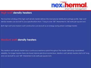 10/24/11
High watt density heaters
The machine winding of the high watt density heater delivers the most precise distributed wattage profile. High watt
density heaters can be built to your specifications from 1" long to over 100". Warranted to 160 watts per square inch.
Both high watt and medium watt construction can be built as an energy saving eheat cartridge heater.
Medium watt density heaters
The medium watt density heater has a continuous resistance spiral throughout the heater delivering unparalleled
reliability. For longer heaters there are fewer internal electrical connections. Medium watt density heaters start at 8" long,
and can be built to over 100". Warranted to 65 watts per square inch.
 