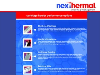 10/24/11
cartridge heater performance options
Distributed Wattage
Nexthermal has developed industry specific winding profiles to improve thermal profiles
including packaging, rubber and injection molding. We have also successfully developed
OEM specific winding profiles to compensate for challenging heater placement.
Moisture Resistance
If your application requires wash down, has high amounts of humidity in the ambient
air, or has machining oil nearby — Nexthermal has a wide range of options to deliver
moisture resistance at your operating temperature.
Anti-Seize Coating
Building a heater that lasts longer can make removal more difficult when a heater
must be replaced. Removal labor often costs more than the heater itself. Nexthermal
in-house anti-seize coating is a cost effective option that can be added without
impacting delivery.
Removal Aids
Nexthermal offers knock out tabs and other removal aids that allow you to quickly and
confidently remove a heater when it is time to replace it. Knock out tabs are
recommended when you are installing the heater in a through bore prone to oxidation.
 