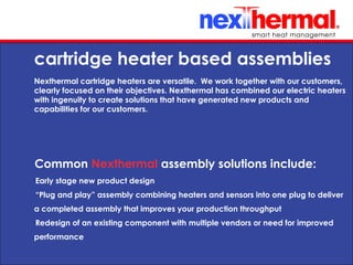 10/24/11
cartridge heater based assemblies
Nexthermal cartridge heaters are versatile. We work together with our customers,
clearly focused on their objectives. Nexthermal has combined our electric heaters
with ingenuity to create solutions that have generated new products and
capabilities for our customers.
Common Nexthermal assembly solutions include:
•
Early stage new product design
•
“Plug and play” assembly combining heaters and sensors into one plug to deliver
a completed assembly that improves your production throughput
•
Redesign of an existing component with multiple vendors or need for improved
performance
 