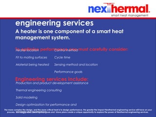 10/24/11
engineering services
A heater is one component of a smart heat
management system.
To optimize performance one must carefully consider:•
Heater location
•
Fit to mating surfaces
•
Material being heated
•
Control method
•
Cycle time
•
Sensing method and location
•
Performance goals
Engineering services include:•
Production and product development assistance
•
Thermal engineering consulting
•
Solid modeling
•
Design optimization for performance and
energy consumption
The more complex the design, and the more critical heat is to design performance, the greater the impact Nexthermal engineering service will have on your
process. Your application, performance goals and future plans create a unique opportunity to explore the power of Nexthermal engineering services.
 