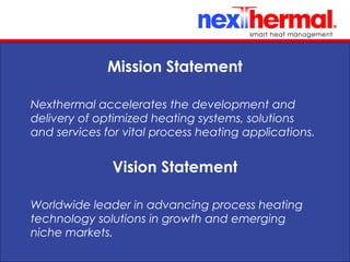 10/24/11
Nexthermal accelerates the development and
delivery of optimized heating systems, solutions
and services for vital process heating applications.
Mission Statement
Worldwide leader in advancing process heating
technology solutions in growth and emerging
niche markets.
Vision Statement
 