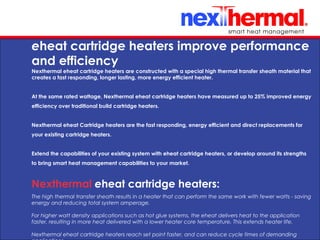10/24/11
eheat cartridge heaters improve performance
and efficiency
Nexthermal eheat cartridge heaters are constructed with a special high thermal transfer sheath material that
creates a fast responding, longer lasting, more energy efficient heater.
At the same rated wattage, Nexthermal eheat cartridge heaters have measured up to 25% improved energy
efficiency over traditional build cartridge heaters.
Nexthermal eheat Cartridge heaters are the fast responding, energy efficient and direct replacements for
your existing cartridge heaters. 
Extend the capabilities of your existing system with eheat cartridge heaters, or develop around its strengths
to bring smart heat management capabilities to your market.
Nexthermal eheat cartridge heaters:
The high thermal transfer sheath results in a heater that can perform the same work with fewer watts - saving
energy and reducing total system amperage.
For higher watt density applications such as hot glue systems, the eheat delivers heat to the application
faster, resulting in more heat delivered with a lower heater core temperature. This extends heater life.
Nexthermal eheat cartridge heaters reach set point faster, and can reduce cycle times of demanding
 
