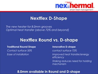 10/24/11 8.0mm available in Round and D-shape
Nextflex Round vs. D-shape
Traditional Round Shape
Contact surface 50%
Ease of installation
Innovative D-shape
contact surface 72%
Improved heat transfer/energy
efficiency
Staking reduces need for holding
mechanism
Nextflex D-Shape
•
The new heater for 8.0mm grooves
•
Optimal heat transfer (above 72% and beyond)
 