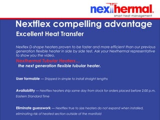 10/24/11
Nextflex compelling advantage
Excellent Heat Transfer
Nexflex D-shape heaters proven to be faster and more efficient than our previous
generation flexible heater in side by side test. Ask your Nexthermal representative
to show you the video.
User formable — Shipped in simple to install straight lengths
Availability — Nextflex heaters ship same day from stock for orders placed before 2:00 p.m.
Eastern Standard Time
Eliminate guesswork — Nextflex true to size heaters do not expand when installed,
eliminating risk of heated section outside of the manifold
Nexthermal Tubular Heaters…
the next generation flexible tubular heater.
 