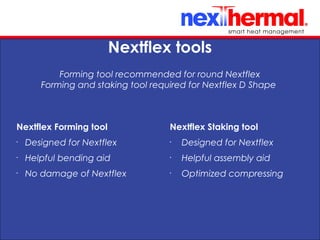 10/24/11
Nextflex tools
Forming tool recommended for round Nextflex
Forming and staking tool required for Nextflex D Shape
Nextflex Forming tool
•
Designed for Nextflex
•
Helpful bending aid
•
No damage of Nextflex
Nextflex Staking tool
•
Designed for Nextflex
•
Helpful assembly aid
•
Optimized compressing
 