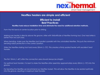 10/24/11
Nextflex heaters are simple and efficient
Efficient to Install
Best Practices
Nextflex tools reduce installation time and eliminate the need for additional retention methods.
Form the first bend at center location prior to striking.
Making sure heater is directly above the groove, strike with Teflon® side of Nextflex forming tool. One hard strike is
better than two soft ones.
When bending, make sure the Nextflex tool handle is parallel with the uninstalled Nextflex. This puts the minimum
bending radius protection in the correct position.
Strike the Nextflex staking tool hard every 20mm (~.75"). This creates a firmly seated heater with excellent heat
transfer.
The first 10mm (~.40") after the connection area should always be straight.
For optimal heat transfer, it is best to stake the Nextflex after assembly approximately every 20mm (~.75") into the
groove.
For bending the Nextflex we recommend our Nextflex toolset. This will allow the Nextflex to be seated optimally
into the groove, resulting in maximum heat transfer.
 