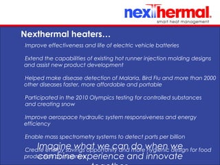 10/24/11
Nexthermal heaters…
Imagine what we can do when we
combine experience and innovate
•
Improve effectiveness and life of electric vehicle batteries
•
Extend the capabilities of existing hot runner injection molding designs
and assist new product development
•
Helped make disease detection of Malaria, Bird Flu and more than 2000
other diseases faster, more affordable and portable
•
Participated in the 2010 Olympics testing for controlled substances
•
and creating snow
•
Improve aerospace hydraulic system responsiveness and energy
efficiency
•
Enable mass spectrometry systems to detect parts per billion
•
Create energy savings opportunity and more hygienic design for food
production companies
 