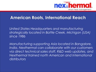 10/24/11
American Roots, International Reach
United States Headquarters and manufacturing
strategically located in Battle Creek, Michigan (USA)
since 1986
Manufacturing supporting Asia located in Bangalore,
India. Nexthermal can collaborate with our customers
via direct technical sales staff, R&D web updates, and
Nexthermal trained north American and International
distributors
 