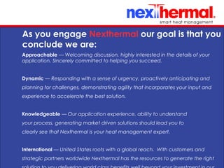 10/24/11
As you engage Nexthermal our goal is that you
conclude we are:
Approachable — Welcoming discussion, highly interested in the details of your
application. Sincerely committed to helping you succeed.
Dynamic — Responding with a sense of urgency, proactively anticipating and
planning for challenges, demonstrating agility that incorporates your input and
experience to accelerate the best solution.
Knowledgeable — Our application experience, ability to understand
your process, generating market driven solutions should lead you to
clearly see that Nexthermal is your heat management expert.
International — United States roots with a global reach. With customers and
strategic partners worldwide Nexthermal has the resources to generate the right
 