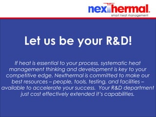 10/24/11
Let us be your R&D!
If heat is essential to your process, systematic heat
management thinking and development is key to your
competitive edge. Nexthermal is committed to make our
best resources – people, tools, testing, and facilities –
available to accelerate your success. Your R&D department
just cost effectively extended it’s capabilities.
 