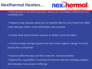 10/24/11
Nexthermal Heaters…
• Participated in the 2010 Olympics testing for controlled substances and
creating snow
• Helped make disease detection of Malaria, Bird Flu and more than 2000
other diseases faster, more affordable and portable
• Enable Mass Spectrometry systems to detect parts per billion
• Create energy savings opportunity and more hygienic design for food
production companies
• Improve effectiveness and life of electric vehicle batteries
• Extend the capabilities of existing Hot Runner Injection Molding designs,
and develop new product offerings
 
