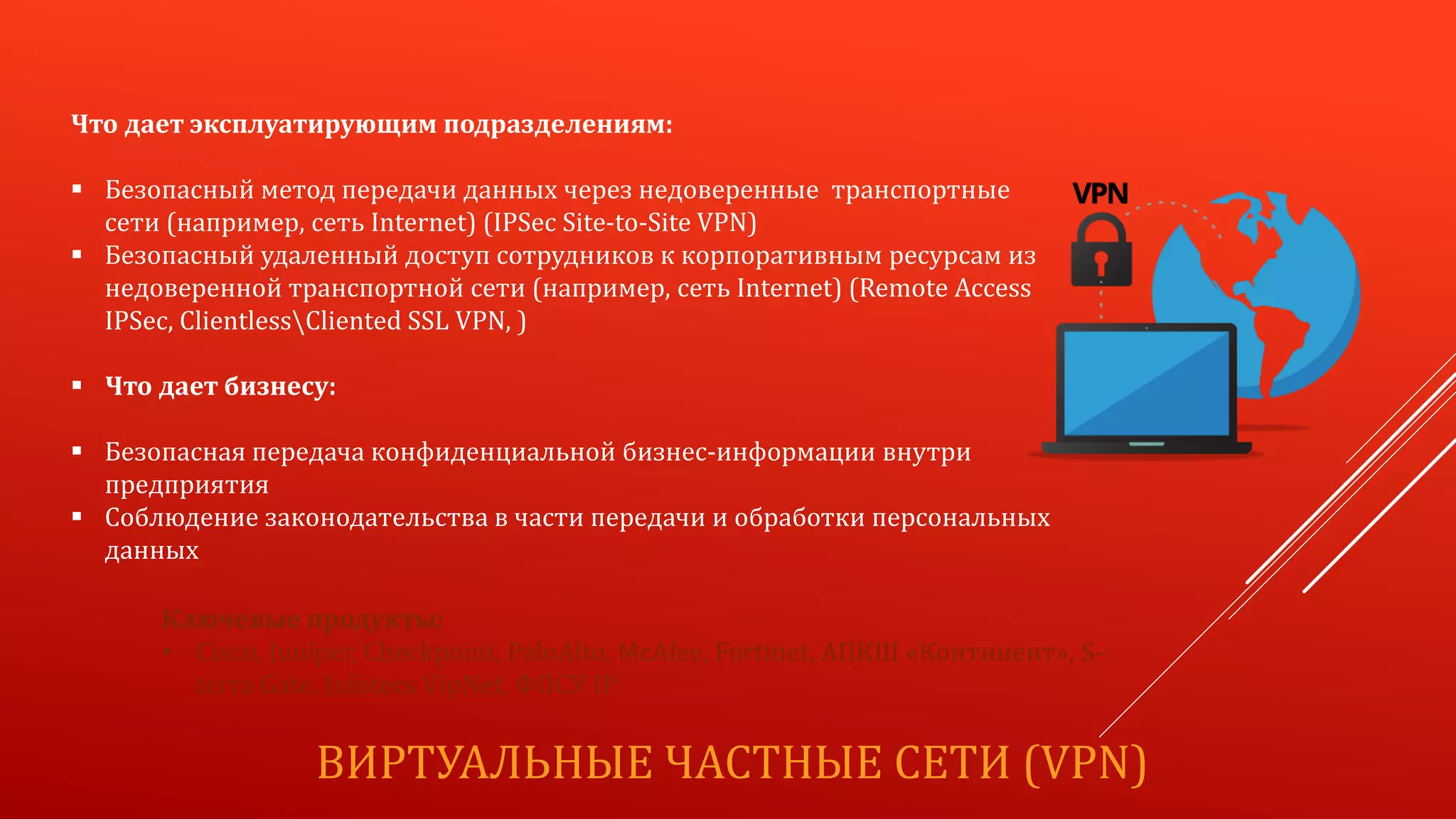 ВИРТУАЛЬНЫЕ ЧАСТНЫЕ СЕТИ (VPN)
Что дает эксплуатирующим подразделениям:
 Безопасный метод передачи данных через недоверенные транспортные
сети (например, сеть Internet) (IPSec Site-to-Site VPN)
 Безопасный удаленный доступ сотрудников к корпоративным ресурсам из
недоверенной транспортной сети (например, сеть Internet) (Remote Access
IPSec, ClientlessCliented SSL VPN, )
 Что дает бизнесу:
 Безопасная передача конфиденциальной бизнес-информации внутри
предприятия
 Соблюдение законодательства в части передачи и обработки персональных
данных
Ключевые продукты:
• Cisco, Juniper, Checkpoint, PaloAlto, McAfee, Fortinet, АПКШ «Континент», S-
terra Gate, Infotecs VipNet, ФПСУ IP
 