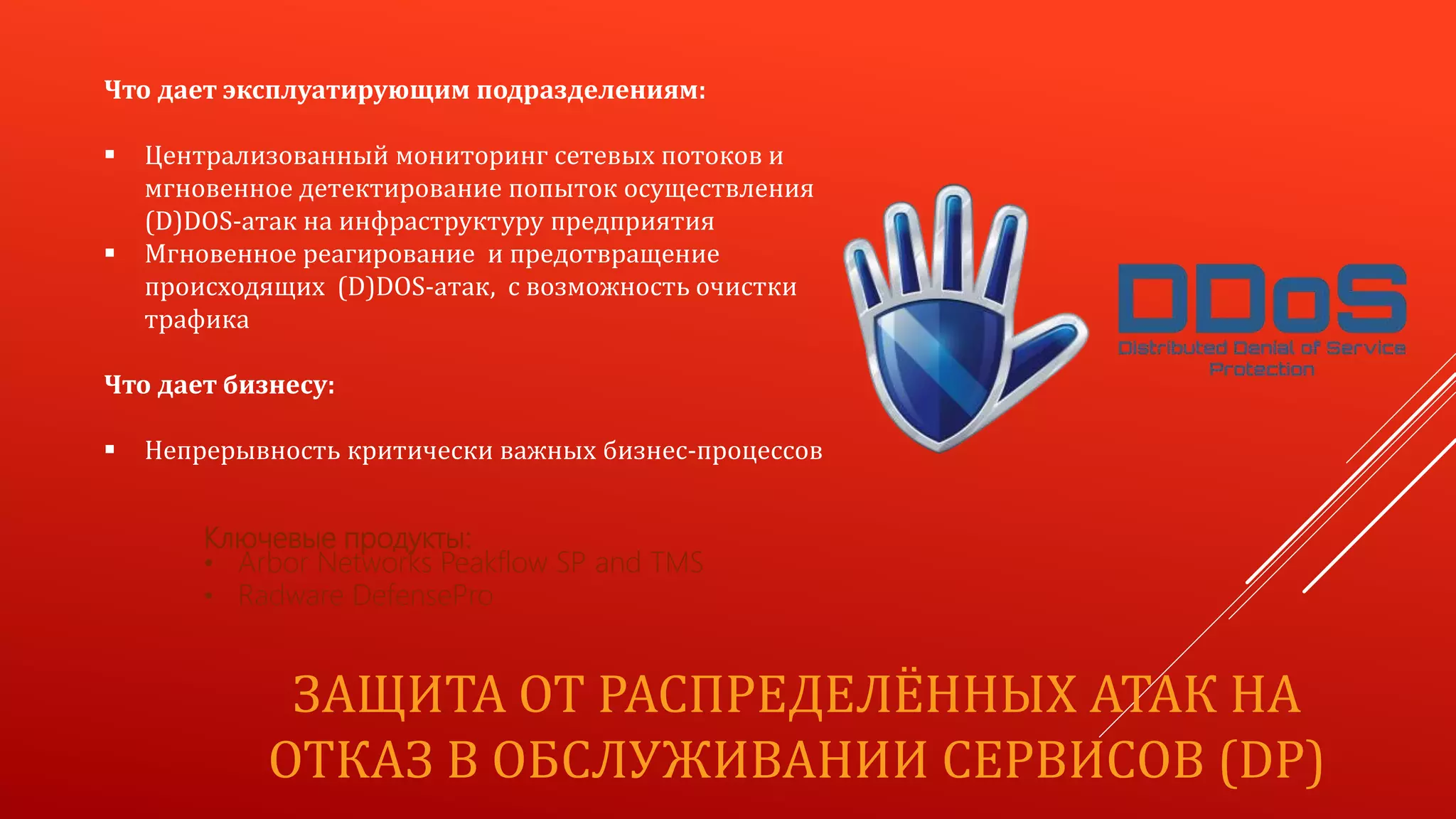 ЗАЩИТА ОТ РАСПРЕДЕЛЁННЫХ АТАК НА
ОТКАЗ В ОБСЛУЖИВАНИИ СЕРВИСОВ (DP)
Что дает эксплуатирующим подразделениям:
 Централизованный мониторинг сетевых потоков и
мгновенное детектирование попыток осуществления
(D)DOS-атак на инфраструктуру предприятия
 Мгновенное реагирование и предотвращение
происходящих (D)DOS-атак, с возможность очистки
трафика
Что дает бизнесу:
 Непрерывность критически важных бизнес-процессов
Ключевые продукты:
• Arbor Networks Peakflow SP and TMS
• Radware DefensePro
 