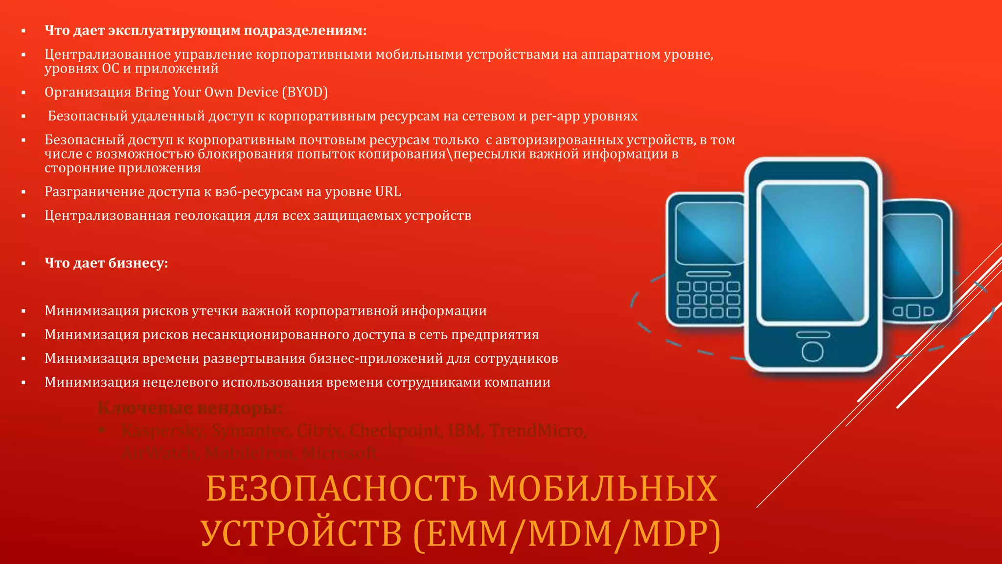 БЕЗОПАСНОСТЬ МОБИЛЬНЫХ
УСТРОЙСТВ (EMM/MDM/MDP)
Ключевые вендоры:
 Kaspersky, Symantec, Citrix, Checkpoint, IBM, TrendMicro,
AirWatch, MobileIron, Microsoft
 Что дает эксплуатирующим подразделениям:
 Централизованное управление корпоративными мобильными устройствами на аппаратном уровне,
уровнях ОС и приложений
 Организация Bring Your Own Device (BYOD)
 Безопасный удаленный доступ к корпоративным ресурсам на сетевом и per-app уровнях
 Безопасный доступ к корпоративным почтовым ресурсам только с авторизированных устройств, в том
числе с возможностью блокирования попыток копированияпересылки важной информации в
сторонние приложения
 Разграничение доступа к вэб-ресурсам на уровне URL
 Централизованная геолокация для всех защищаемых устройств
 Что дает бизнесу:
 Минимизация рисков утечки важной корпоративной информации
 Минимизация рисков несанкционированного доступа в сеть предприятия
 Минимизация времени развертывания бизнес-приложений для сотрудников
 Минимизация нецелевого использования времени сотрудниками компании
 