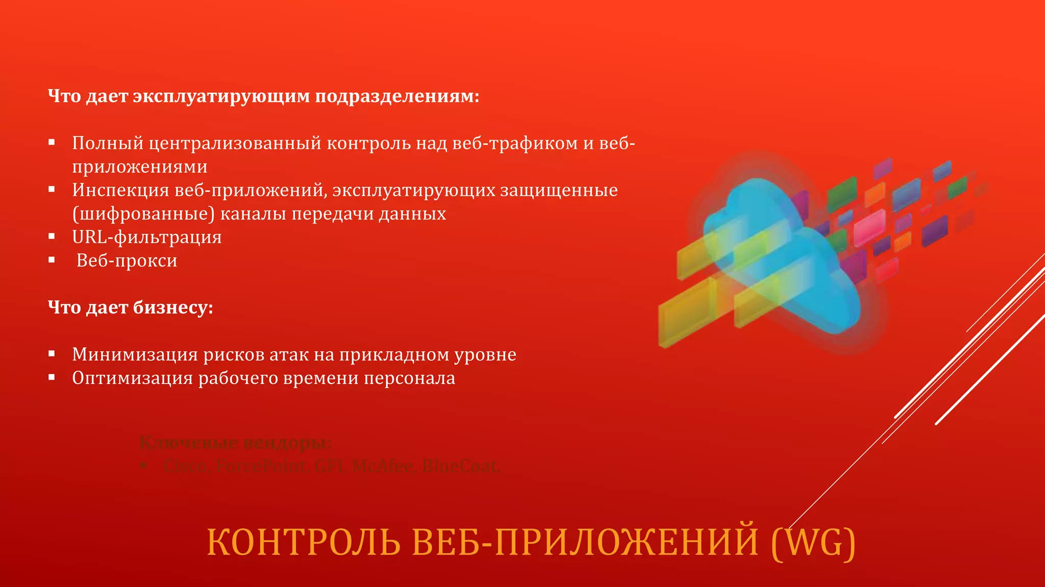 КОНТРОЛЬ ВЕБ-ПРИЛОЖЕНИЙ (WG)
Что дает эксплуатирующим подразделениям:
 Полный централизованный контроль над веб-трафиком и веб-
приложениями
 Инспекция веб-приложений, эксплуатирующих защищенные
(шифрованные) каналы передачи данных
 URL-фильтрация
 Веб-прокси
Что дает бизнесу:
 Минимизация рисков атак на прикладном уровне
 Оптимизация рабочего времени персонала
Ключевые вендоры:
 Cisco, ForcePoint, GFI, McAfee, BlueCoat,
 