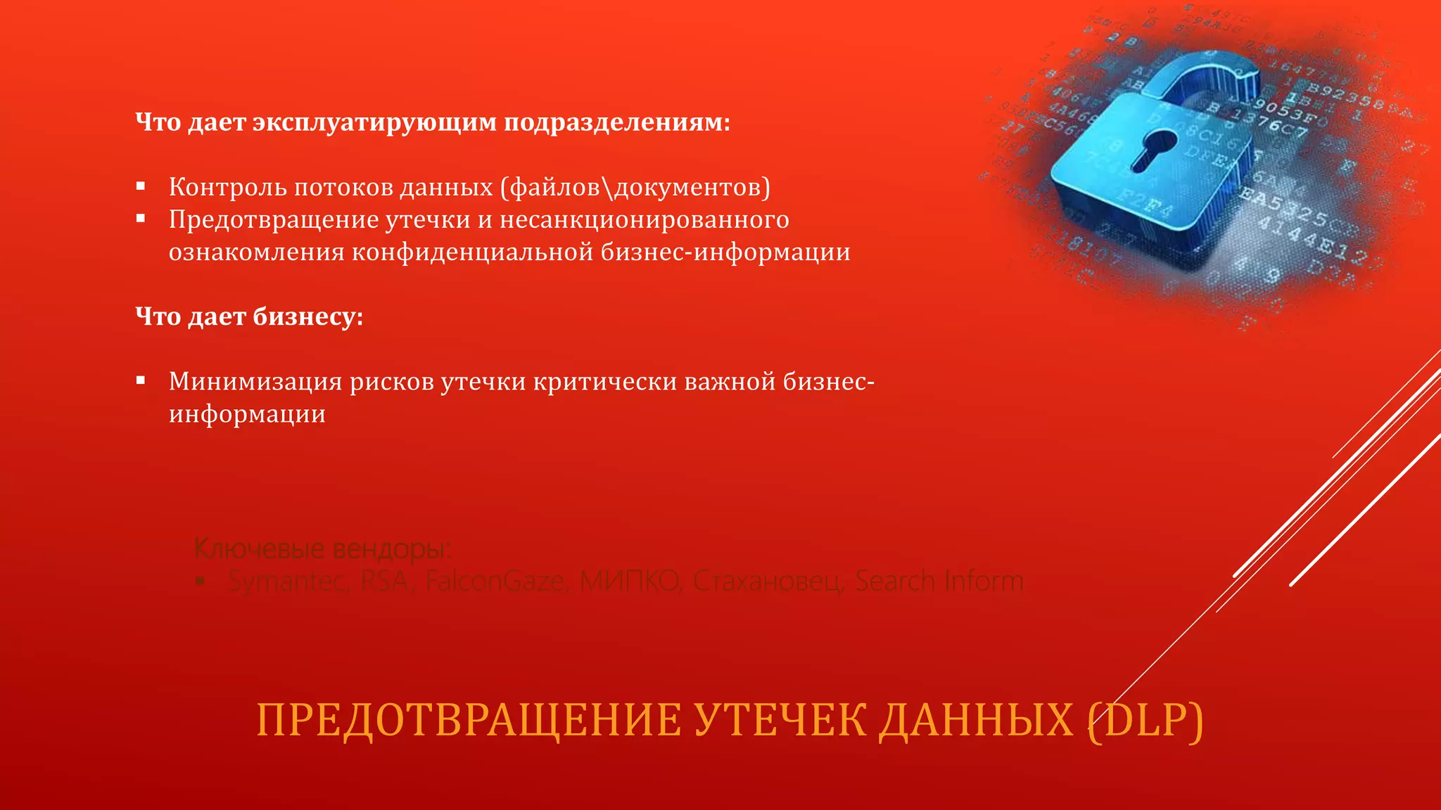 ПРЕДОТВРАЩЕНИЕ УТЕЧЕК ДАННЫХ (DLP)
Что дает эксплуатирующим подразделениям:
 Контроль потоков данных (файловдокументов)
 Предотвращение утечки и несанкционированного
ознакомления конфиденциальной бизнес-информации
Что дает бизнесу:
 Минимизация рисков утечки критически важной бизнес-
информации
Ключевые вендоры:
 Symantec, RSA, FalconGaze, МИПКО, Стахановец, Search Inform
 