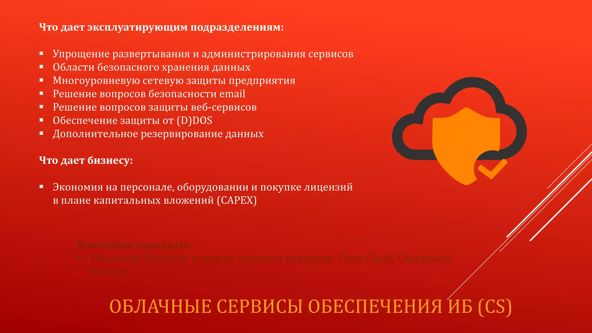 ОБЛАЧНЫЕ СЕРВИСЫ ОБЕСПЕЧЕНИЯ ИБ (CS)
Что дает эксплуатирующим подразделениям:
 Упрощение развертывания и администрирования сервисов
 Области безопасного хранения данных
 Многоуровневую сетевую защиты предприятия
 Решение вопросов безопасности email
 Решение вопросов защиты веб-сервисов
 Обеспечение защиты от (D)DOS
 Дополнительное резервирование данных
Что дает бизнесу:
 Экономия на персонале, оборудовании и покупке лицензий
в плане капитальных вложений (CAPEX)
Ключевые продукты:
 Облачные Решения ведущих мировых вендоров: Cisco Cloud, Checkpoint,
Fortinet
 