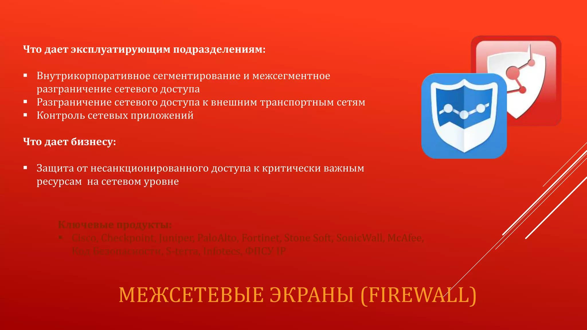 МЕЖСЕТЕВЫЕ ЭКРАНЫ (FIREWALL)
Что дает эксплуатирующим подразделениям:
 Внутрикорпоративное сегментирование и межсегментное
разграничение сетевого доступа
 Разграничение сетевого доступа к внешним транспортным сетям
 Контроль сетевых приложений
Что дает бизнесу:
 Защита от несанкционированного доступа к критически важным
ресурсам на сетевом уровне
Ключевые продукты:
 Cisco, Checkpoint, Juniper, PaloAlto, Fortinet, Stone Soft, SonicWall, McAfee,
Код Безопасности, S-terra, Infotecs, ФПСУ IP
 