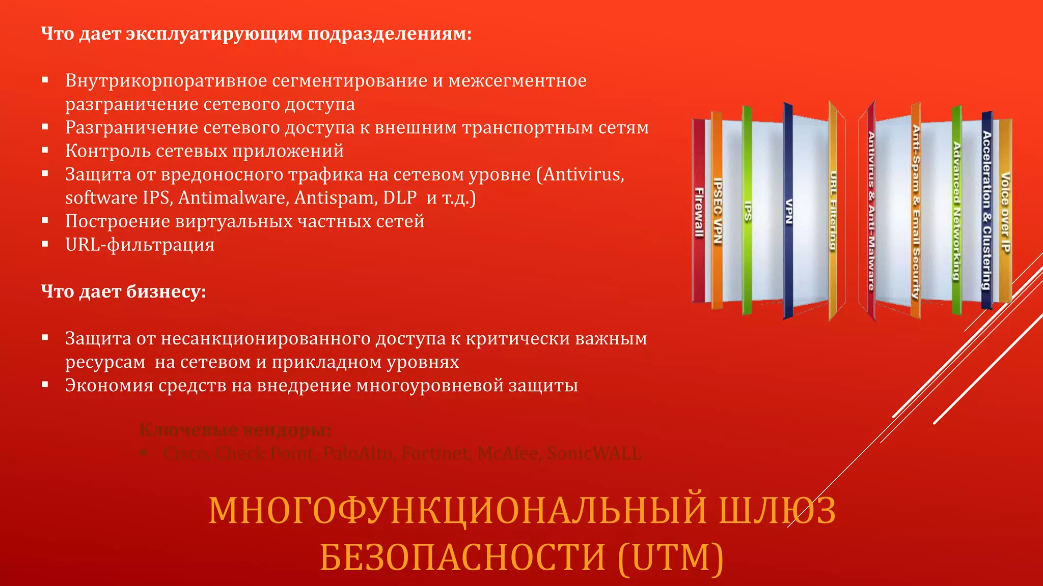 МНОГОФУНКЦИОНАЛЬНЫЙ ШЛЮЗ
БЕЗОПАСНОСТИ (UTM)
Что дает эксплуатирующим подразделениям:
 Внутрикорпоративное сегментирование и межсегментное
разграничение сетевого доступа
 Разграничение сетевого доступа к внешним транспортным сетям
 Контроль сетевых приложений
 Защита от вредоносного трафика на сетевом уровне (Antivirus,
software IPS, Antimalware, Antispam, DLP и т.д.)
 Построение виртуальных частных сетей
 URL-фильтрация
Что дает бизнесу:
 Защита от несанкционированного доступа к критически важным
ресурсам на сетевом и прикладном уровнях
 Экономия средств на внедрение многоуровневой защиты
Ключевые вендоры:
 Cisco, Check Point, PaloAlto, Fortinet, McAfee, SonicWALL
 