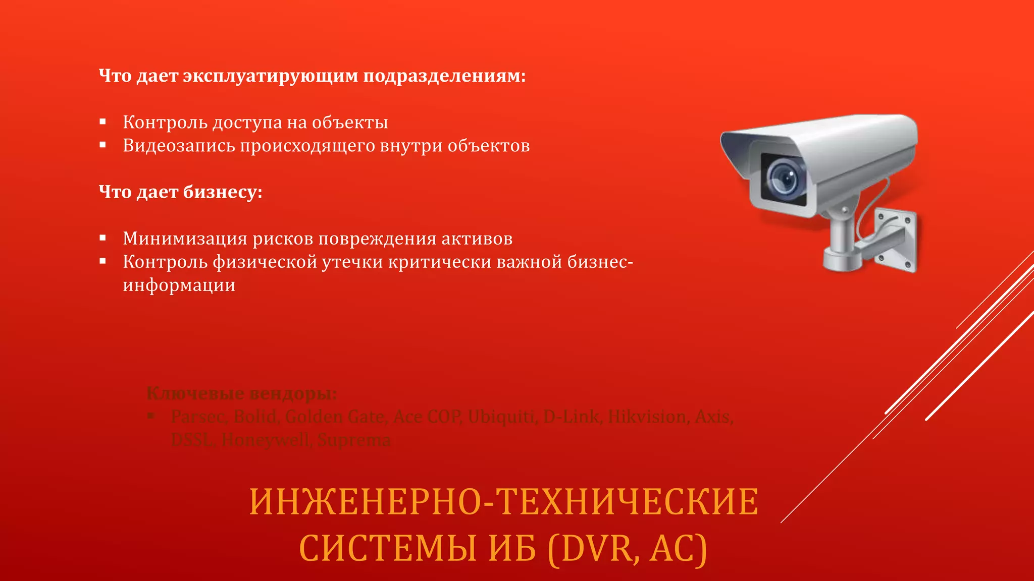 ИНЖЕНЕРНО-ТЕХНИЧЕСКИЕ
СИСТЕМЫ ИБ (DVR, AC)
Что дает эксплуатирующим подразделениям:
 Контроль доступа на объекты
 Видеозапись происходящего внутри объектов
Что дает бизнесу:
 Минимизация рисков повреждения активов
 Контроль физической утечки критически важной бизнес-
информации
Ключевые вендоры:
 Parsec, Bolid, Golden Gate, Ace COP, Ubiquiti, D-Link, Hikvision, Axis,
DSSL, Honeywell, Suprema
 