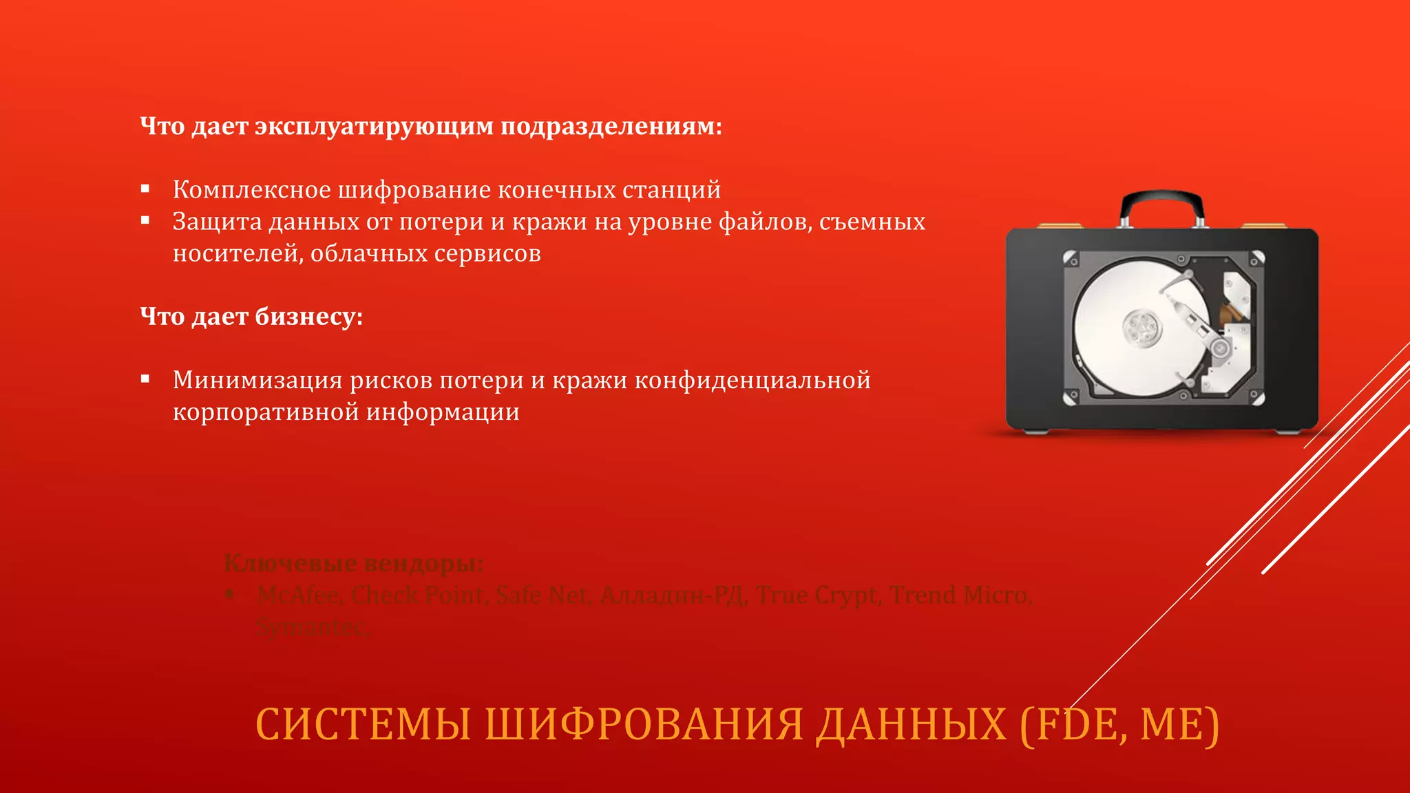 СИСТЕМЫ ШИФРОВАНИЯ ДАННЫХ (FDE, ME)
Что дает эксплуатирующим подразделениям:
 Комплексное шифрование конечных станций
 Защита данных от потери и кражи на уровне файлов, съемных
носителей, облачных сервисов
Что дает бизнесу:
 Минимизация рисков потери и кражи конфиденциальной
корпоративной информации
Ключевые вендоры:
 McAfee, Check Point, Safe Net, Алладин-РД, True Crypt, Trend Micro,
Symantec,
 
