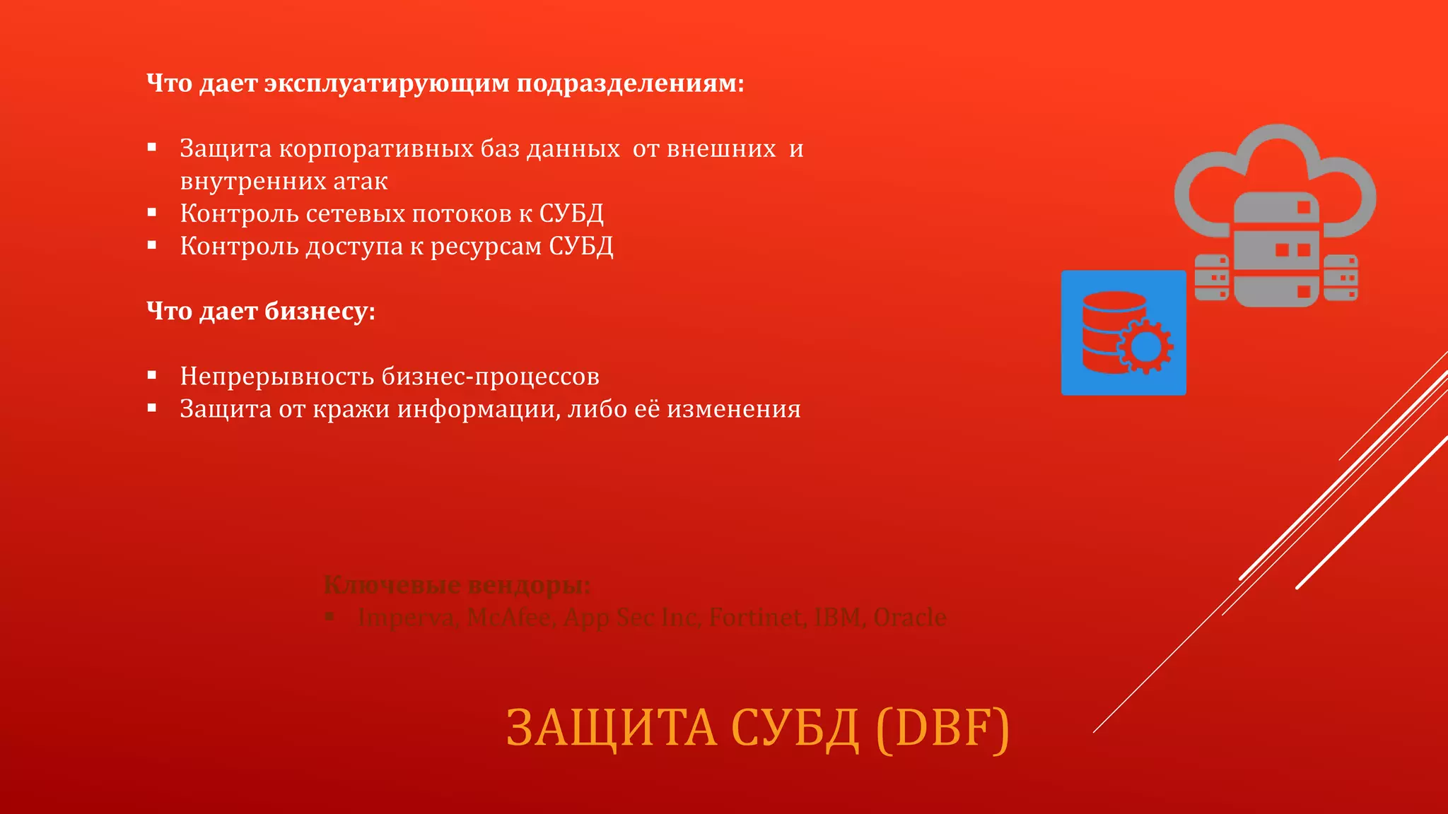 ЗАЩИТА СУБД (DBF)
Что дает эксплуатирующим подразделениям:
 Защита корпоративных баз данных от внешних и
внутренних атак
 Контроль сетевых потоков к СУБД
 Контроль доступа к ресурсам СУБД
Что дает бизнесу:
 Непрерывность бизнес-процессов
 Защита от кражи информации, либо её изменения
Ключевые вендоры:
 Imperva, McAfee, App Sec Inc, Fortinet, IBM, Oracle
 