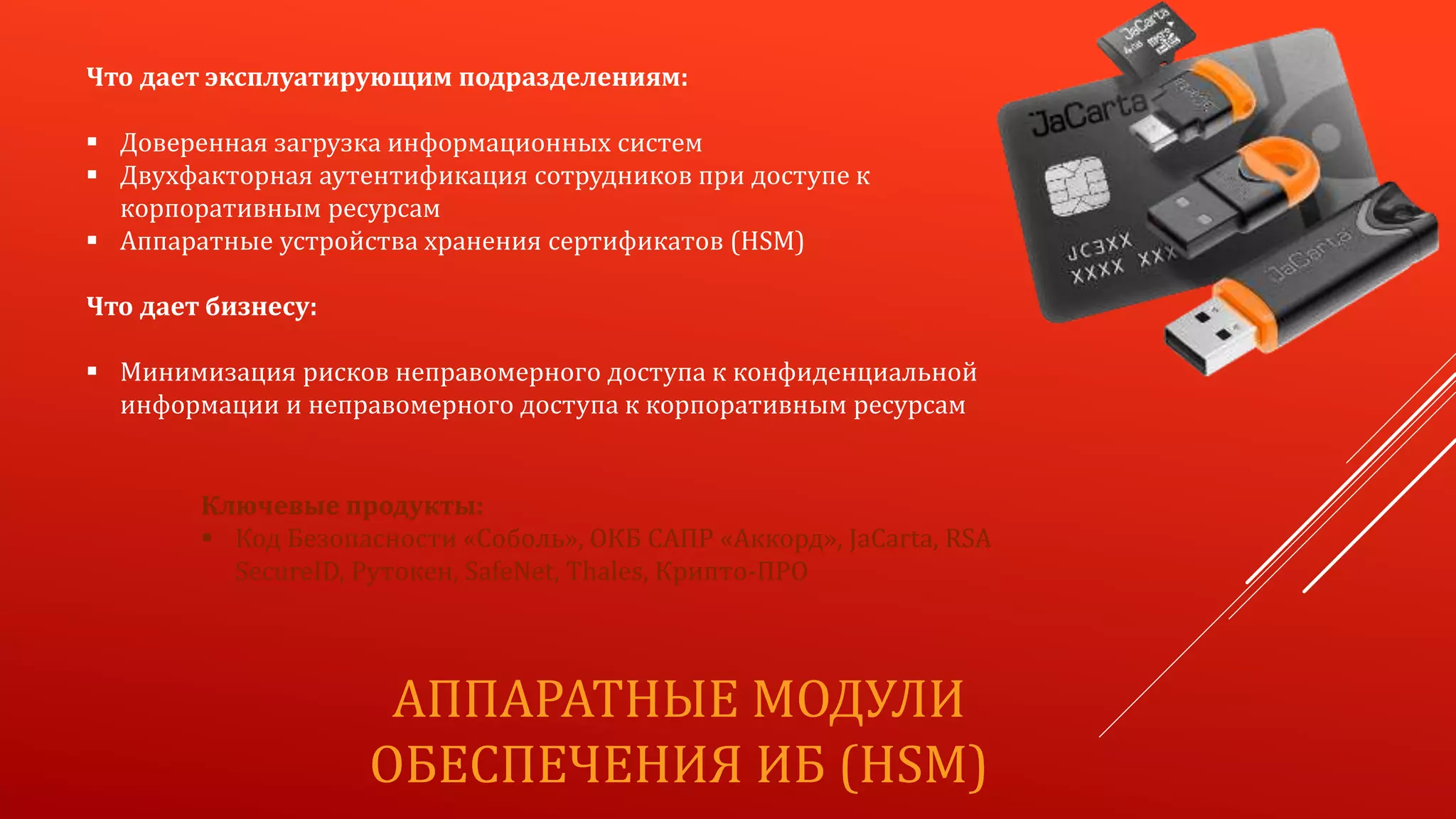 АППАРАТНЫЕ МОДУЛИ
ОБЕСПЕЧЕНИЯ ИБ (HSM)
Что дает эксплуатирующим подразделениям:
 Доверенная загрузка информационных систем
 Двухфакторная аутентификация сотрудников при доступе к
корпоративным ресурсам
 Аппаратные устройства хранения сертификатов (HSM)
Что дает бизнесу:
 Минимизация рисков неправомерного доступа к конфиденциальной
информации и неправомерного доступа к корпоративным ресурсам
Ключевые продукты:
 Код Безопасности «Соболь», ОКБ САПР «Аккорд», JaCarta, RSA
SecureID, Рутокен, SafeNet, Thales, Крипто-ПРО
 