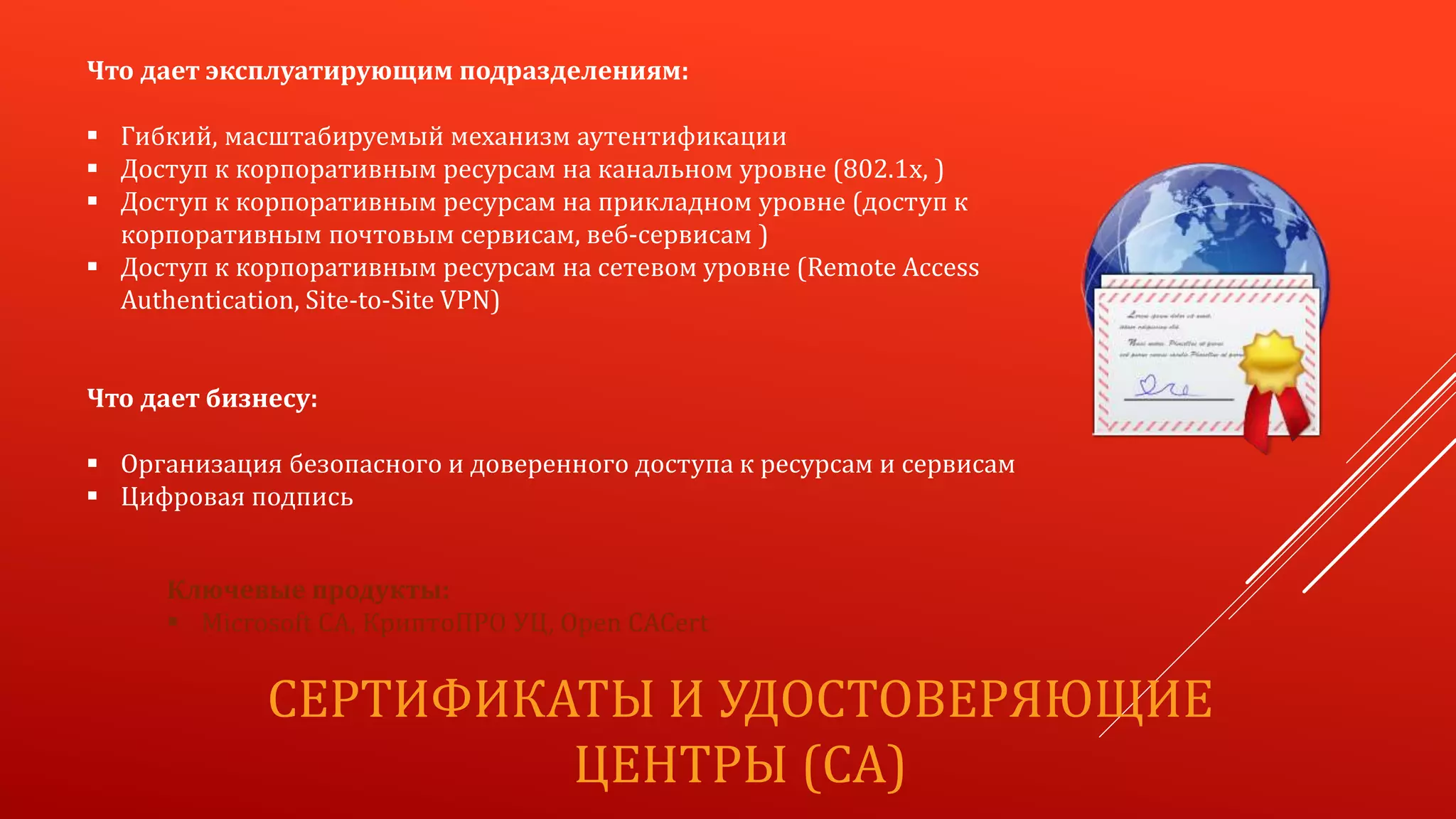 СЕРТИФИКАТЫ И УДОСТОВЕРЯЮЩИЕ
ЦЕНТРЫ (CA)
Что дает эксплуатирующим подразделениям:
 Гибкий, масштабируемый механизм аутентификации
 Доступ к корпоративным ресурсам на канальном уровне (802.1x, )
 Доступ к корпоративным ресурсам на прикладном уровне (доступ к
корпоративным почтовым сервисам, веб-сервисам )
 Доступ к корпоративным ресурсам на сетевом уровне (Remote Access
Authentication, Site-to-Site VPN)
Что дает бизнесу:
 Организация безопасного и доверенного доступа к ресурсам и сервисам
 Цифровая подпись
Ключевые продукты:
 Microsoft CA, КриптоПРО УЦ, Open CACert
 