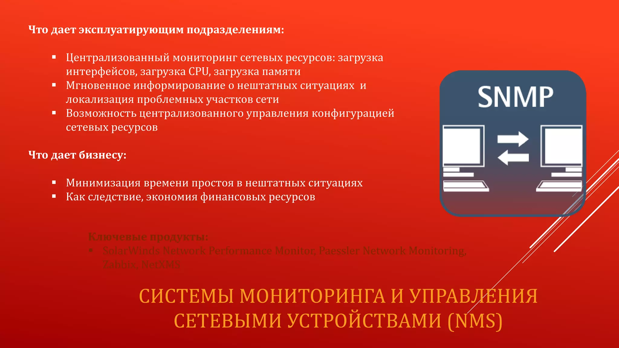 СИСТЕМЫ МОНИТОРИНГА И УПРАВЛЕНИЯ
СЕТЕВЫМИ УСТРОЙСТВАМИ (NMS)
Что дает эксплуатирующим подразделениям:
 Централизованный мониторинг сетевых ресурсов: загрузка
интерфейсов, загрузка CPU, загрузка памяти
 Мгновенное информирование о нештатных ситуациях и
локализация проблемных участков сети
 Возможность централизованного управления конфигурацией
сетевых ресурсов
Что дает бизнесу:
 Минимизация времени простоя в нештатных ситуациях
 Как следствие, экономия финансовых ресурсов
Ключевые продукты:
 SolarWinds Network Performance Monitor, Paessler Network Monitoring,
Zabbix, NetXMS
 