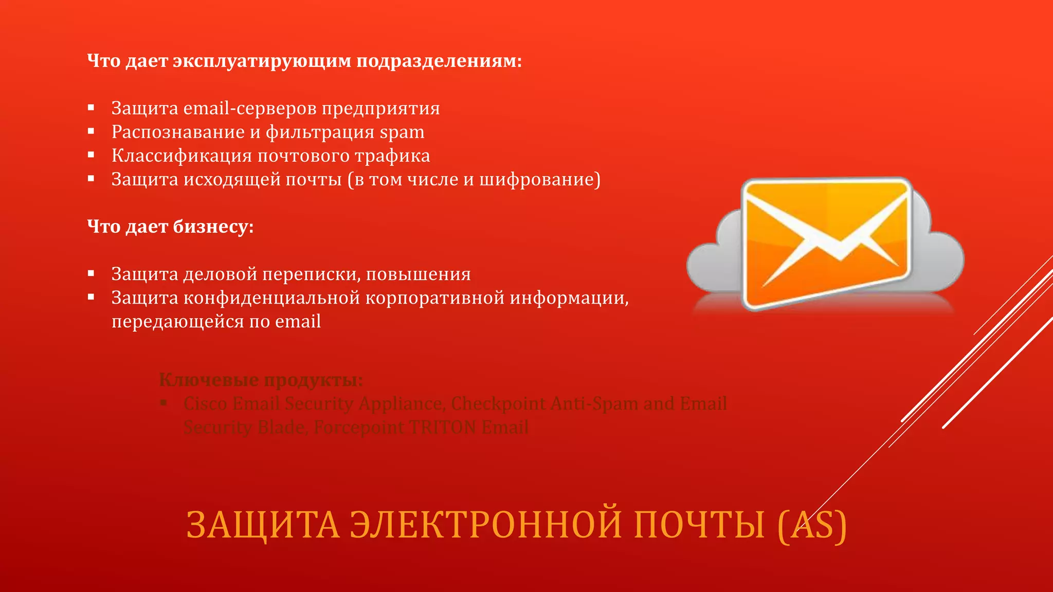 ЗАЩИТА ЭЛЕКТРОННОЙ ПОЧТЫ (AS)
Что дает эксплуатирующим подразделениям:
 Защита email-серверов предприятия
 Распознавание и фильтрация spam
 Классификация почтового трафика
 Защита исходящей почты (в том числе и шифрование)
Что дает бизнесу:
 Защита деловой переписки, повышения
 Защита конфиденциальной корпоративной информации,
передающейся по email
Ключевые продукты:
 Cisco Email Security Appliance, Checkpoint Anti-Spam and Email
Security Blade, Forcepoint TRITON Email
 