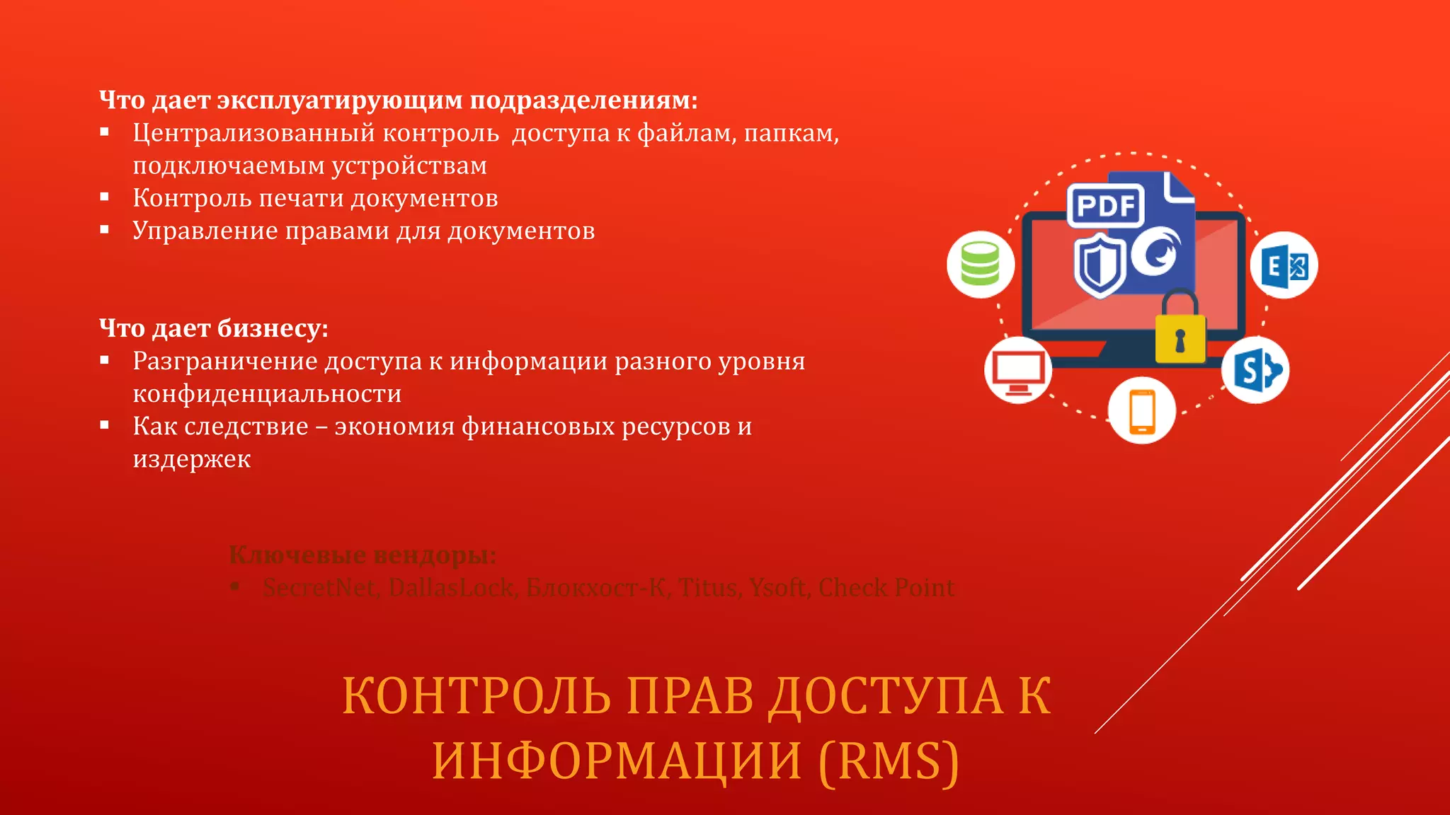 КОНТРОЛЬ ПРАВ ДОСТУПА К
ИНФОРМАЦИИ (RMS)
Что дает эксплуатирующим подразделениям:
 Централизованный контроль доступа к файлам, папкам,
подключаемым устройствам
 Контроль печати документов
 Управление правами для документов
Что дает бизнесу:
 Разграничение доступа к информации разного уровня
конфиденциальности
 Как следствие – экономия финансовых ресурсов и
издержек
Ключевые вендоры:
 SecretNet, DallasLock, Блокхост-К, Titus, Ysoft, Check Point
 