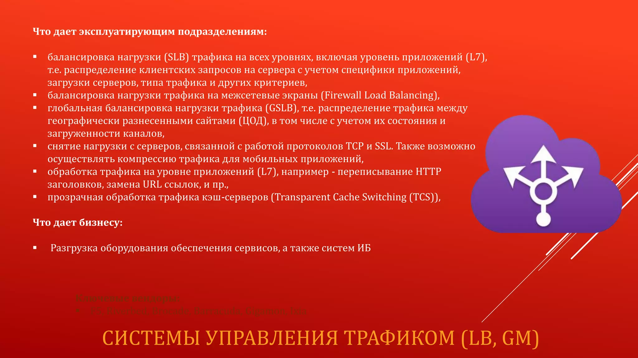 СИСТЕМЫ УПРАВЛЕНИЯ ТРАФИКОМ (LB, GM)
Что дает эксплуатирующим подразделениям:
 балансировка нагрузки (SLB) трафика на всех уровнях, включая уровень приложений (L7),
т.е. распределение клиентских запросов на сервера с учетом специфики приложений,
загрузки серверов, типа трафика и других критериев,
 балансировка нагрузки трафика на межсетевые экраны (Firewall Load Balancing),
 глобальная балансировка нагрузки трафика (GSLB), т.е. распределение трафика между
географически разнесенными сайтами (ЦОД), в том числе с учетом их состояния и
загруженности каналов,
 снятие нагрузки с серверов, связанной с работой протоколов TCP и SSL. Также возможно
осуществлять компрессию трафика для мобильных приложений,
 обработка трафика на уровне приложений (L7), например - переписывание HTTP
заголовков, замена URL ссылок, и пр.,
 прозрачная обработка трафика кэш-серверов (Transparent Cache Switching (TCS)),
Что дает бизнесу:
 Разгрузка оборудования обеспечения сервисов, а также систем ИБ
Ключевые вендоры:
 F5, Riverbed, Brocade, Barracuda, Gigamon, Ixia
 
