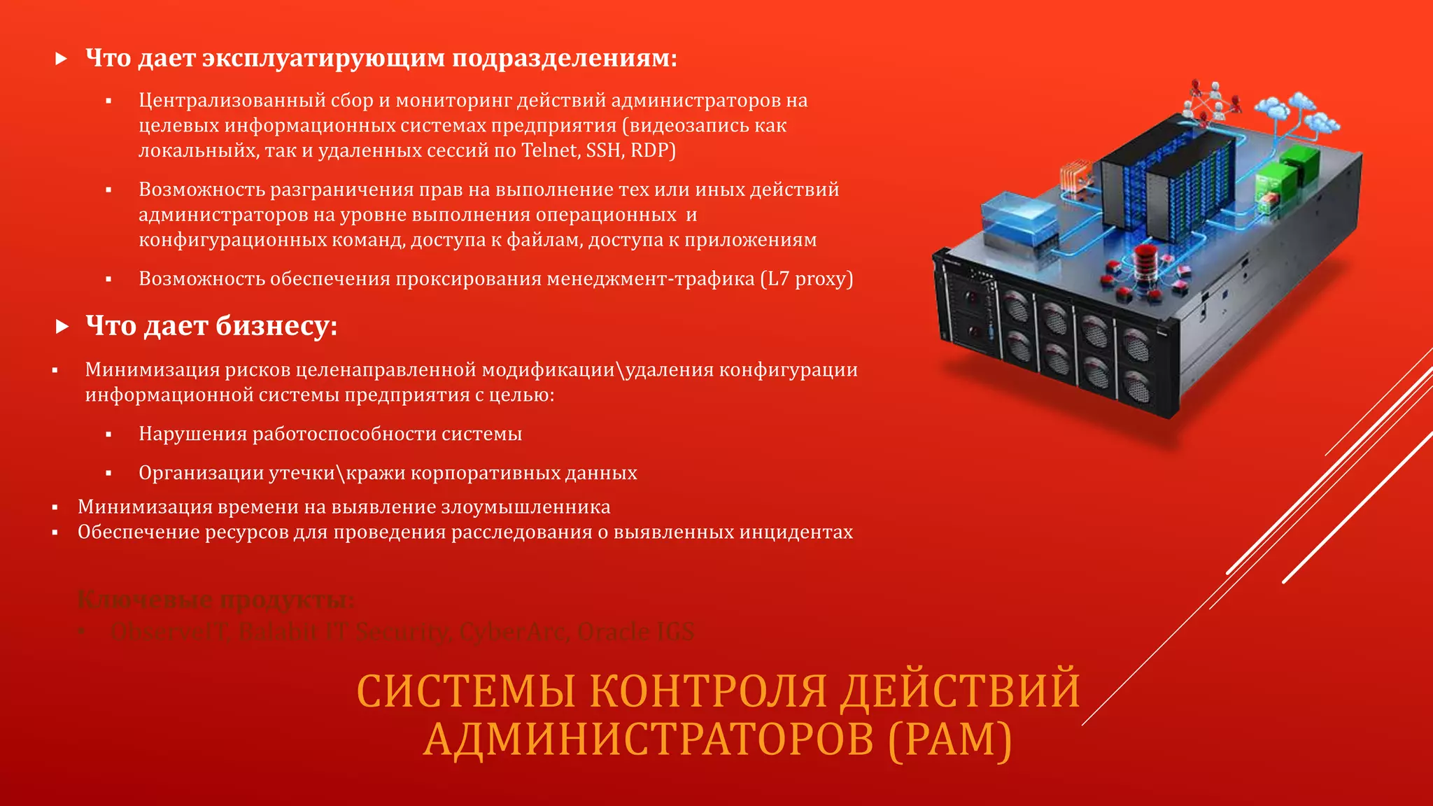 СИСТЕМЫ КОНТРОЛЯ ДЕЙСТВИЙ
АДМИНИСТРАТОРОВ (PAM)
 Что дает эксплуатирующим подразделениям:
 Централизованный сбор и мониторинг действий администраторов на
целевых информационных системах предприятия (видеозапись как
локальныйх, так и удаленных сессий по Telnet, SSH, RDP)
 Возможность разграничения прав на выполнение тех или иных действий
администраторов на уровне выполнения операционных и
конфигурационных команд, доступа к файлам, доступа к приложениям
 Возможность обеспечения проксирования менеджмент-трафика (L7 proxy)
 Что дает бизнесу:
 Минимизация рисков целенаправленной модификацииудаления конфигурации
информационной системы предприятия с целью:
 Нарушения работоспособности системы
 Организации утечкикражи корпоративных данных
 Минимизация времени на выявление злоумышленника
 Обеспечение ресурсов для проведения расследования о выявленных инцидентах
Ключевые продукты:
• ObserveIT, Balabit IT Security, CyberArc, Oracle IGS
 