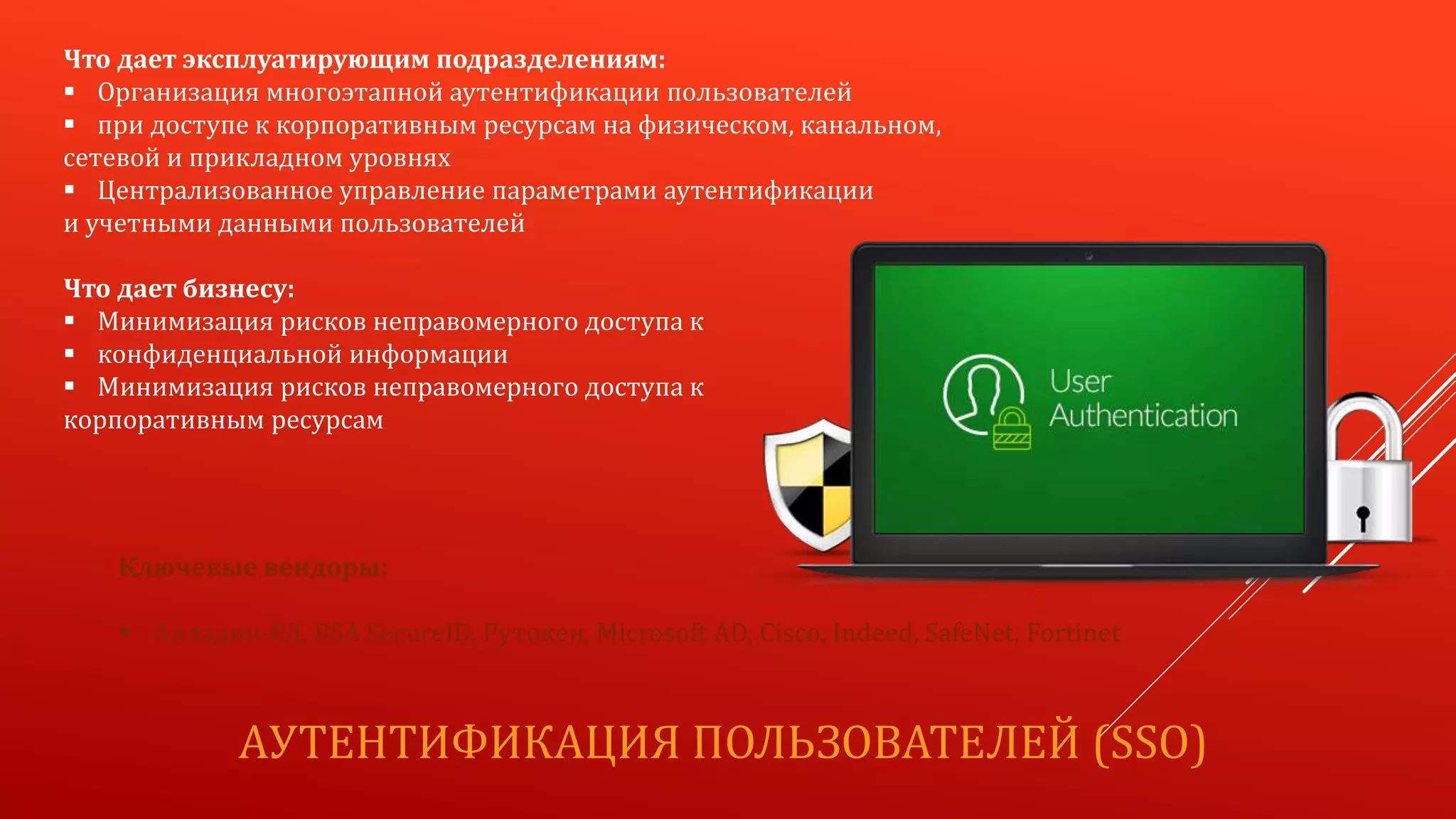 АУТЕНТИФИКАЦИЯ ПОЛЬЗОВАТЕЛЕЙ (SSO)
Что дает эксплуатирующим подразделениям:
 Организация многоэтапной аутентификации пользователей
 при доступе к корпоративным ресурсам на физическом, канальном,
сетевой и прикладном уровнях
 Централизованное управление параметрами аутентификации
и учетными данными пользователей
Что дает бизнесу:
 Минимизация рисков неправомерного доступа к
 конфиденциальной информации
 Минимизация рисков неправомерного доступа к
корпоративным ресурсам
Ключевые вендоры:
 Алладин-РД, RSA SecureID, Рутокен, Microsoft AD, Cisco, Indeed, SafeNet, Fortinet
 