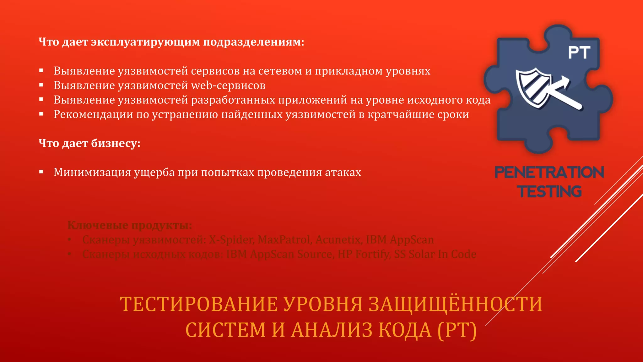 ТЕСТИРОВАНИЕ УРОВНЯ ЗАЩИЩЁННОСТИ
СИСТЕМ И АНАЛИЗ КОДА (PT)
Что дает эксплуатирующим подразделениям:
 Выявление уязвимостей сервисов на сетевом и прикладном уровнях
 Выявление уязвимостей web-сервисов
 Выявление уязвимостей разработанных приложений на уровне исходного кода
 Рекомендации по устранению найденных уязвимостей в кратчайшие сроки
Что дает бизнесу:
 Минимизация ущерба при попытках проведения атаках
Ключевые продукты:
• Сканеры уязвимоcтей: X-Spider, MaxPatrol, Acunetix, IBM AppScan
• Сканеры исходных кодов: IBM AppScan Source, HP Fortify, SS Solar In Code
 