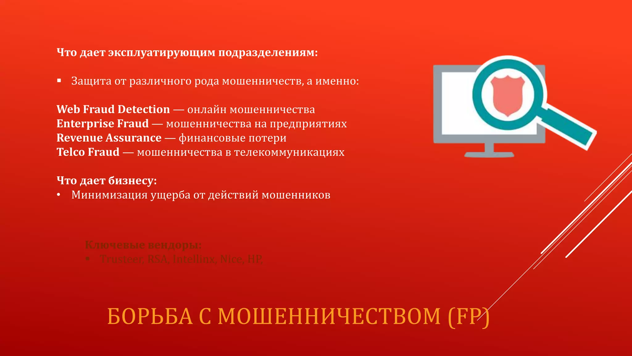БОРЬБА С МОШЕННИЧЕСТВОМ (FP)
Что дает эксплуатирующим подразделениям:
 Защита от различного рода мошенничеств, а именно:
Web Fraud Detection — онлайн мошенничества
Enterprise Fraud — мошенничества на предприятиях
Revenue Assurance — финансовые потери
Telco Fraud — мошенничества в телекоммуникациях
Что дает бизнесу:
• Минимизация ущерба от действий мошенников
Ключевые вендоры:
 Trusteer, RSA, Intellinx, Nice, HP,
 