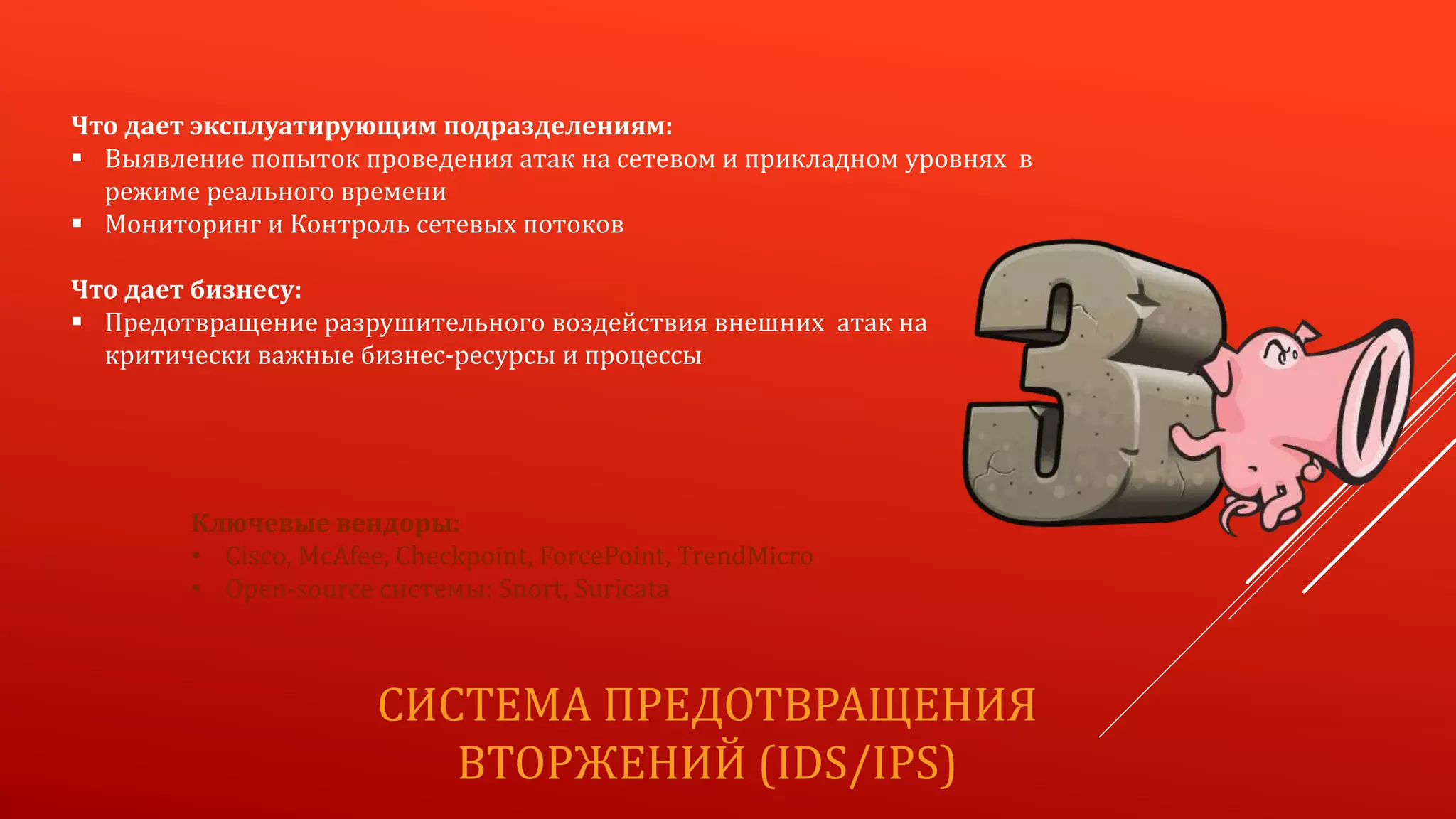 СИСТЕМА ПРЕДОТВРАЩЕНИЯ
ВТОРЖЕНИЙ (IDS/IPS)
Что дает эксплуатирующим подразделениям:
 Выявление попыток проведения атак на сетевом и прикладном уровнях в
режиме реального времени
 Мониторинг и Контроль сетевых потоков
Что дает бизнесу:
 Предотвращение разрушительного воздействия внешних атак на
критически важные бизнес-ресурсы и процессы
Ключевые вендоры:
• Cisco, McAfee, Checkpoint, ForcePoint, TrendMicro
• Open-source системы: Snort, Suricata
 