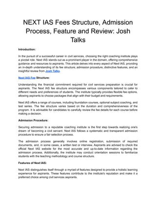 NEXT IAS Fees Structure, Admission
Process, Feature and Review: Josh
Talks
Introduction:
In the pursuit of a successful career in civil services, choosing the right coaching institute plays
a pivotal role. Next IAS stands out as a prominent player in the domain, offering comprehensive
guidance and resources to aspirants. This article delves into every aspect of Next IAS, providing
an in-depth understanding of its fee structure, admission procedure, distinctive features, and an
insightful review from Josh Talks.
Next IAS Fee Structure:
Understanding the financial commitment required for civil services preparation is crucial for
aspirants. The Next IAS fee structure encompasses various components tailored to cater to
different needs and preferences of students. The institute typically provides flexible fee options,
allowing aspirants to choose packages that align with their budget and requirements.
Next IAS offers a range of courses, including foundation courses, optional subject coaching, and
test series. The fee structure varies based on the duration and comprehensiveness of the
program. It is advisable for candidates to carefully review the fee details for each course before
making a decision.
Admission Procedure:
Securing admission to a reputable coaching institute is the first step towards realizing one's
dream of becoming a civil servant. Next IAS follows a systematic and transparent admission
procedure to ensure a fair selection process.
The admission process generally involves online registration, submission of required
documents, and, in some cases, a written test or interview. Aspirants are advised to check the
official Next IAS website for the most accurate and up-to-date information regarding the
admission process. Additionally, the institute may conduct orientation sessions to familiarize
students with the teaching methodology and course structure.
Features of Next IAS:
Next IAS distinguishes itself through a myriad of features designed to provide a holistic learning
experience for aspirants. These features contribute to the institute's reputation and make it a
preferred choice among civil services aspirants.
 