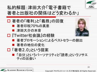 私的解題：津田大介「電子書籍で
著者と出版社の関係はどう変わるか」
 著者の「権利」と「義務」の回復
  著者印税70%の真意
  津田大介の本音
 『Twitter社会論』の経験
  著者プロモーションによるベストセラーの創出
  著者の地位の変化
 「著者2.0」という提案
  「自分」というパーソナリティと「読者」というソサエ
   ティの出会い

                                                      10

             Copyright アカデミック・リソース・ガイド株式会社 All Rights Reserved.
 