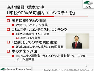 私的解題：橋本大也
「印税90％が可能なエコシステムを」
 著者印税90%の衝撃
  冷笑、そしてモデル構築
 コミュニティ、コンテクスト、コンテンツ
  様々な動機づけへの注目
    著者、そして読者
 「教会」としての物理的図書館
  地域コミュニティの場としての図書館
 本の未来予測図
  コミュニティ連動型、ライフイベント連動型、ソーシャル
   ゲーム連動型

                                                         11

                Copyright アカデミック・リソース・ガイド株式会社 All Rights Reserved.
 