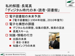 私的解題：長尾真
「ディジタル時代の本・読者・図書館」
 電子図書館の未来予測
  『電子図書館』（1994年初版、2010年復刊）
 電子化構想の課題
  デジタル化の障壁、収集の限界、検索の混迷
  長尾スキーム
 知識・情報の行方
  出版の未来
   書店・古書店
  知識インフラの未来

                                                      13

             Copyright アカデミック・リソース・ガイド株式会社 All Rights Reserved.
 
