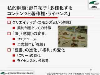 私的解題：野口祐子「多様化する
コンテンツと著作権・ライセンス」
 クリエイティブ・コモンズという挑戦
  契約形態としての特徴
 「法」（意識）の変化
  フェアユース
  二次創作と「複製」
 「読書」の進化、「権利」の変化
  「フリー」の時代
  ライセンスという思考

                                                        14

               Copyright アカデミック・リソース・ガイド株式会社 All Rights Reserved.
 