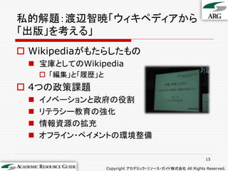 私的解題：渡辺智暁「ウィキペディアから
「出版」を考える」
 Wikipediaがもたらしたもの
  宝庫としてのWikipedia
      「編集」と「履歴」と
 4つの政策課題
    イノベーションと政府の役割
    リテラシー教育の強化
    情報資源の拡充
    オフライン・ペイメントの環境整備

                                                             15

                    Copyright アカデミック・リソース・ガイド株式会社 All Rights Reserved.
 