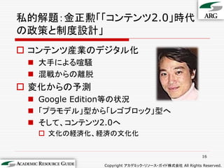 私的解題：金正勲「「コンテンツ2.0」時代
の政策と制度設計」
 コンテンツ産業のデジタル化
  大手による喧騒
  混戦からの離脱
 変化からの予測
  Google Edition等の状況
  「プラモデル」型から「レゴブロック」型へ
  そして、コンテンツ2.0へ
   文化の経済化、経済の文化化


                                                      16

             Copyright アカデミック・リソース・ガイド株式会社 All Rights Reserved.
 