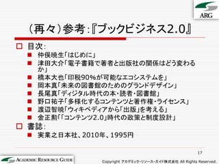 （再々）参考：『ブックビジネス2.0』
 目次：
  仲俣暁生「はじめに」
  津田大介「電子書籍で著者と出版社の関係はどう変わる
   か」
  橋本大也「印税90％が可能なエコシステムを」
  岡本真「未来の図書館のためのグランドデザイン」
  長尾真「ディジタル時代の本・読者・図書館」
  野口祐子「多様化するコンテンツと著作権・ライセンス」
  渡辺智暁「ウィキペディアから「出版」を考える」
  金正勲「「コンテンツ2.0」時代の政策と制度設計」
 書誌：
  実業之日本社、2010年、1995円

                                                        17

               Copyright アカデミック・リソース・ガイド株式会社 All Rights Reserved.
 