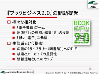 『ブックビジネス2.0』の問題提起
 様々な相対化
  「電子書籍」ブーム
  出版「社」の役割、編集「者」の役割
  「紙vs.電子」二元論
 生態系という提案
  広義の「ライブラリー（図書館）」への注目
  検索とアーカイブの重要性
  情報環境としてのウェブ

                                                      18

             Copyright アカデミック・リソース・ガイド株式会社 All Rights Reserved.
 